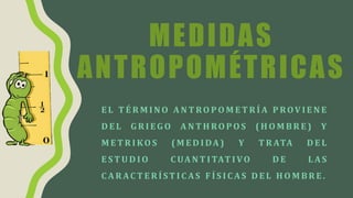 MEDIDAS
ANTROPOMÉTRICAS
E L T É R M I N O A N T RO P O M E T R Í A P ROV I E N E
D E L G R I E G O A N T H RO P O S ( H O M B R E ) Y
M E T R I KO S ( M E D I DA ) Y T R ATA D E L
E ST U D I O C UA N T I TAT I VO D E L AS
C A R AC T E R Í ST I C AS F Í S I C AS D E L H O M B R E .
 