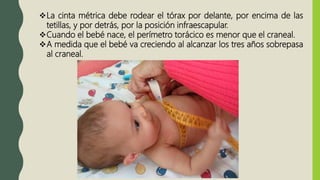La cinta métrica debe rodear el tórax por delante, por encima de las
tetillas, y por detrás, por la posición infraescapular.
Cuando el bebé nace, el perímetro torácico es menor que el craneal.
A medida que el bebé va creciendo al alcanzar los tres años sobrepasa
al craneal.
 