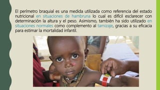 El perímetro braquial es una medida utilizada como referencia del estado
nutricional en situaciones de hambruna lo cual es difícil esclarecer con
determinación la altura y el peso. Asimismo, también ha sido utilizado en
situaciones normales como complemento al tamizaje, gracias a su eficacia
para estimar la mortalidad infantil.
 