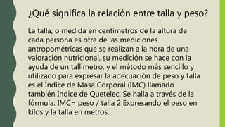 ¿Qué significa la relación entre talla y peso?
La talla, o medida en centímetros de la altura de
cada persona es otra de las mediciones
antropométricas que se realizan a la hora de una
valoración nutricional, su medición se hace con la
ayuda de un tallímetro, y el método más sencillo y
utilizado para expresar la adecuación de peso y talla
es el Índice de Masa Corporal (IMC) llamado
también Índice de Quetelec. Se halla a través de la
fórmula: IMC= peso / talla 2 Expresando el peso en
kilos y la talla en metros.
 