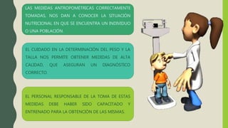 EL PERSONAL RESPONSABLE DE LA TOMA DE ESTAS
MEDIDAS DEBE HABER SIDO CAPACITADO Y
ENTRENADO PARA LA OBTENCIÓN DE LAS MISMAS.
EL CUIDADO EN LA DETERMINACIÓN DEL PESO Y LA
TALLA NOS PERMITE OBTENER MEDIDAS DE ALTA
CALIDAD, QUE ASEGURAN UN DIAGNÓSTICO
CORRECTO.
LAS MEDIDAS ANTROPOMÉTRICAS CORRECTAMENTE
TOMADAS, NOS DAN A CONOCER LA SITUACIÓN
NUTRICIONAL EN QUE SE ENCUENTRA UN INDIVIDUO
O UNA POBLACIÓN.
 