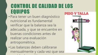 CONTROL DE CALIDAD DE LOS
EQUIPOS
• Para tener un buen diagnóstico
nutricional es fundamental
verificar que la balanza sea la
adecuada, y que se encuentre en
buenas condiciones antes de
realizar una evaluación
antropométrica.
• Las balanzas deben calibrarse
mensualmente y cada vez que sea
 
