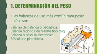 1. DETERMINACIÓN DEL PESO
•Las balanzas de uso más común para pesar
niños son:
· Balanza de palanca o pediátrica.
· Balanza redonda de resorte tipo reloj.
· Balanza o báscula electrónica.
· Báscula de plataforma.
 
