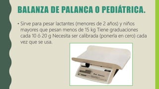 BALANZA DE PALANCA O PEDIÁTRICA.
• Sirve para pesar lactantes (menores de 2 años) y niños
mayores que pesan menos de 15 kg Tiene graduaciones
cada 10 ó 20 g Necesita ser calibrada (ponerla en cero) cada
vez que se usa.
 