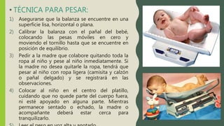 • TÉCNICA PARA PESAR:
1) Asegurarse que la balanza se encuentre en una
superficie lisa, horizontal o plana.
2) Calibrar la balanza con el pañal del bebé,
colocando las pesas móviles en cero y
moviendo el tornillo hasta que se encuentre en
posición de equilibrio.
3) Pedir a la madre que colabore quitando toda la
ropa al niño y pese al niño inmediatamente. Si
la madre no desea quitarle la ropa, tendrá que
pesar al niño con ropa ligera (camisita y calzón
o pañal delgado) y se registrará en las
observaciones.
4) Colocar al niño en el centro del platillo,
cuidando que no quede parte del cuerpo fuera,
ni esté apoyado en alguna parte. Mientras
permanece sentado o echado, la madre o
acompañante deberá estar cerca para
tranquilizarlo.
 