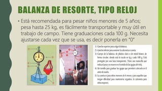 BALANZA DE RESORTE, TIPO RELOJ
• Está recomendada para pesar niños menores de 5 años;
pesa hasta 25 kg, es fácilmente transportable y muy útil en
trabajo de campo. Tiene graduaciones cada 100 g. Necesita
ajustarse cada vez que se usa, es decir ponerla en “0”
 