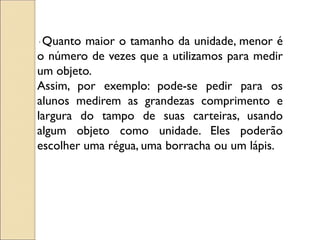 · Quanto maior o tamanho da unidade, menor é o número de vezes que a utilizamos para medir um objeto. 
Assim, por exemplo: pode-se pedir para os alunos medirem as grandezas comprimento e largura do tampo de suas carteiras, usando algum objeto como unidade. Eles poderão escolher uma régua, uma borracha ou um lápis.  