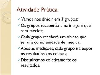 Atividade Prática: 
 Vamos nos dividir em 3 grupos; 
Os grupos receberão uma imagem que será medida; 
Cada grupo receberá um objeto que servirá como unidade de medida; 
Após as medições, cada grupo irá expor os resultados aos colegas; 
Discutiremos coletivamente os resultados.  