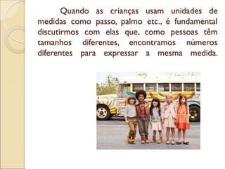 Quando as crianças usam unidades de medidas como passo, palmo etc., é fundamental discutirmos com elas que, como pessoas têm tamanhos diferentes, encontramos números diferentes para expressar a mesma medida.  