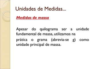 Unidades de Medidas... 
Medidas de massa 
Apesar do quilograma ser a unidade fundamental de massa, utilizamos na 
prática o grama (abrevia-se g) como unidade principal de massa. 
 