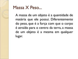 Massa X Peso... 
A massa de um objeto é a quantidade de matéria que ele possui. Diferentemente do peso, que é a força com que o corpo é atraído para o centro da terra, a massa de um objeto é a mesma em qualquer lugar. 
 