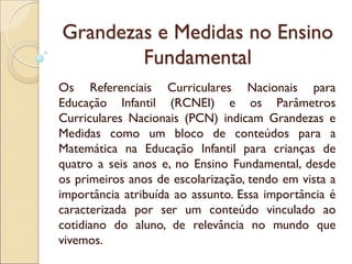 Grandezas e Medidas no Ensino Fundamental 
Os Referenciais Curriculares Nacionais para Educação Infantil (RCNEI) e os Parâmetros Curriculares Nacionais (PCN) indicam Grandezas e Medidas como um bloco de conteúdos para a Matemática na Educação Infantil para crianças de quatro a seis anos e, no Ensino Fundamental, desde os primeiros anos de escolarização, tendo em vista a importância atribuída ao assunto. Essa importância é caracterizada por ser um conteúdo vinculado ao cotidiano do aluno, de relevância no mundo que vivemos.  