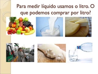 Para medir líquido usamos o litro. O que podemos comprar por litro?  