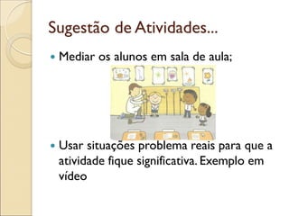 Sugestão de Atividades... 
Mediar os alunos em sala de aula; 
Usar situações problema reais para que a atividade fique significativa. Exemplo em vídeo 
 