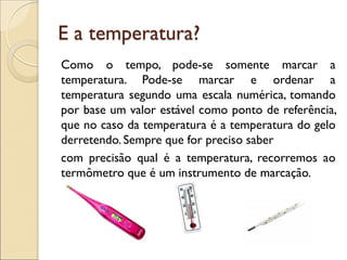 E a temperatura? 
Como o tempo, pode-se somente marcar a temperatura. Pode-se marcar e ordenar a temperatura segundo uma escala numérica, tomando por base um valor estável como ponto de referência, que no caso da temperatura é a temperatura do gelo derretendo. Sempre que for preciso saber 
com precisão qual é a temperatura, recorremos ao termômetro que é um instrumento de marcação. 
 