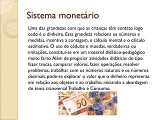 Sistema monetário 
Uma das grandezas com que as crianças têm contato logo 
cedo é o dinheiro. Essa grandeza relaciona os números e 
medidas, incentiva a contagem, o cálculo mental e o cálculo 
estimativo. O uso de cédulas e moedas, verdadeiras ou 
imitações, constitui-se em um material didático-pedagógico 
muito farto. Além de propiciar atividades didáticas do tipo 
fazer trocas, comparar valores, fazer operações, resolver 
problemas, trabalhar com os números naturais e os números 
decimais, pode-se explorar o valor que o dinheiro representa 
em relação aos objetos e ao trabalho, iniciando a abordagem 
do tema transversal Trabalho e Consumo. 
 