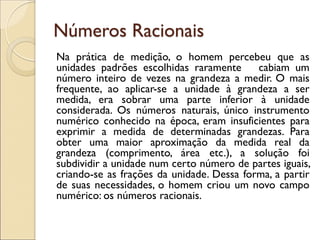 Números Racionais 
Na prática de medição, o homem percebeu que as unidades padrões escolhidas raramente cabiam um número inteiro de vezes na grandeza a medir. O mais frequente, ao aplicar-se a unidade à grandeza a ser medida, era sobrar uma parte inferior à unidade considerada. Os números naturais, único instrumento numérico conhecido na época, eram insuficientes para exprimir a medida de determinadas grandezas. Para obter uma maior aproximação da medida real da grandeza (comprimento, área etc.), a solução foi subdividir a unidade num certo número de partes iguais, criando-se as frações da unidade. Dessa forma, a partir de suas necessidades, o homem criou um novo campo numérico: os números racionais. 
 