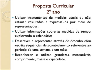 Proposta Curricular 2º ano 
Utilizar instrumentos de medidas, usuais ou não, estimar resultados e expressá-los por meio de representações; 
Utilizar informações sobre as medidas de tempo, explorando o calendário; 
Descrever e representar através de desenho e/ou escrita sequências de acontecimento referentes ao período de uma semana e um mês; 
Reconhecer e utilizar grandezas mensuráveis, comprimento, massa e capacidade.  