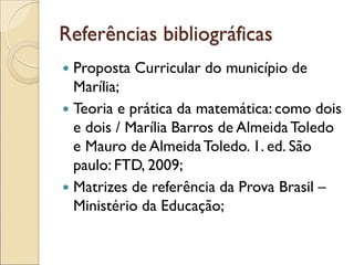 Referências bibliográficas 
Proposta Curricular do município de Marília; 
Teoria e prática da matemática: como dois e dois / Marília Barros de Almeida Toledo e Mauro de Almeida Toledo. 1. ed. São paulo: FTD, 2009; 
Matrizes de referência da Prova Brasil – Ministério da Educação; 
 