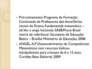 Pró-Letramento: Programa de Formação Continuada de Professores dos Anos/Séries iniciais do Ensino Fundamental: matemática. – ed. Ver. e ampl. Incluindo SAEB/Prova Brasil matriz de referência/ Secretaria de Educação Básica – Brasília: Ministério da Educação, 2008. 
ANGEL, A.P Desenvolvimento de Competências Matemáticas com recursos lúdicos- manipulativos: para crianças de 6 a 12 anos. Curitiba: Base Editorial, 2009 