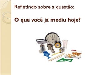Refletindo sobre a questão: O que você já mediu hoje?  