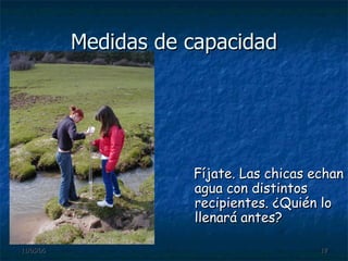 Medidas de capacidad Fíjate. Las chicas echan agua con distintos recipientes. ¿Quién lo llenará antes? 