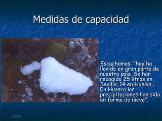 Medidas de capacidad Escuchamos: “hoy ha llovido en gran parte de nuestro país. Se han recogido 25 litros en Sevilla, 14 en Huelva,... En Huesca las precipitaciones han sido en forma de nieve”. 