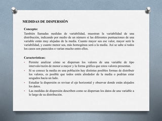 MEDIDAS DE DISPERSIÓN
Concepto:
También llamadas medidas de variabilidad, muestran la variabilidad de una
distribución, indicando por medio de un número si las diferentes puntuaciones de una
variable están muy alejadas de la media. Cuanto mayor sea ese valor, mayor será la
variabilidad, y cuanto menor sea, más homogénea será a la media. Así se sabe si todos
los casos son parecidos o varían mucho entre ellos.
Características:
• Permite analizar cómo se dispersan los valores de una variable de tipo
intervalo/razón de menor a mayor y la forma gráfica que estos valores presentan.
• Si se conoce la media en una población hay distintas posibles formas de distribuir
los valores, es posible que todos estén alrededor de la media o podrían estar
sesgados hacia un lado.
• Estudiar la dispersión es revisar el eje horizontal y observar donde están alojados
los datos.
• Las medidas de dispersión describen como se dispersan los datos de una variable a
lo largo de su distribución.
 