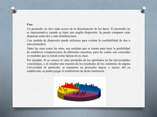 Uso:
Un promedio no dice nada acerca de la diseminación de los datos. El promedio no
es representativo cuando se tiene una amplia dispersión. Se puede comparar cuán
dispersas están dos o más distribuciones.
Una medida de dispersión puede utilizarse para evaluar la confiabilidad de dos o
más promedios.
Tanto las unas como las otras, son medidas que se toman para tener la posibilidad
de establecer comparaciones de diferentes muestras, para las cuales son conocidas
ya medidas que se tienen como típicas en su clase.
Por ejemplo: Si se conoce el valor promedio de los aprobados en las universidades
venezolanas, y al estudiar una muestra de los resultados de los exámenes de alguna
Universidad en particular, se encuentra un promedio mayor, o menor, del ya
establecido; se podrá juzgar el rendimiento de dicha institución
 