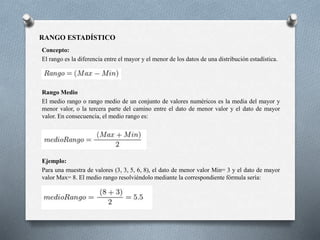 RANGO ESTADÍSTICO
Concepto:
El rango es la diferencia entre el mayor y el menor de los datos de una distribución estadística.
Rango Medio
El medio rango o rango medio de un conjunto de valores numéricos es la media del mayor y
menor valor, o la tercera parte del camino entre el dato de menor valor y el dato de mayor
valor. En consecuencia, el medio rango es:
Ejemplo:
Para una muestra de valores (3, 3, 5, 6, 8), el dato de menor valor Min= 3 y el dato de mayor
valor Max= 8. El medio rango resolviéndolo mediante la correspondiente fórmula sería:
 
