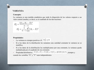 VARIANZA
Concepto:
La varianza es una medida estadística que mide la dispersión de los valores respecto a un
valor central (media), es decir, es el cuadrado de las desviaciones:
Propiedades:
• La varianza es siempre positiva o 0:
• Si a los datos de la distribución les sumamos una cantidad constante la varianza no se
modifica.
• Si a los datos de la distribución los multiplicamos por una constante, la varianza queda
multiplicada por el cuadrado de esa constante.
• Propiedad distributiva: ,siempre y
cuando las variables “X” y ”Y” sean independientes.
 