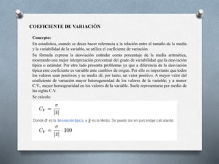 COEFICIENTE DE VARIACIÓN
Concepto:
En estadística, cuando se desea hacer referencia a la relación entre el tamaño de la media
y la variabilidad de la variable, se utiliza el coeficiente de variación.
Su fórmula expresa la desviación estándar como porcentaje de la media aritmética,
mostrando una mejor interpretación porcentual del grado de variabilidad que la desviación
típica o estándar. Por otro lado presenta problemas ya que a diferencia de la desviación
típica este coeficiente es variable ante cambios de origen. Por ello es importante que todos
los valores sean positivos y su media dé, por tanto, un valor positivo. A mayor valor del
coeficiente de variación mayor heterogeneidad de los valores de la variable; y a menor
C.V., mayor homogeneidad en los valores de la variable. Suele representarse por medio de
las siglas C.V.
Se calcula:
 