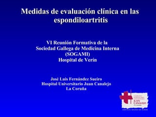 Medidas de evaluación clínica en las  espondiloartritis José Luis Fernández Sueiro Hospital Universitario Juan Canalejo La Coruña VI Reunión Formativa de la  Sociedad Gallega de Medicina Interna (SOGAMI) Hospital de Verín 