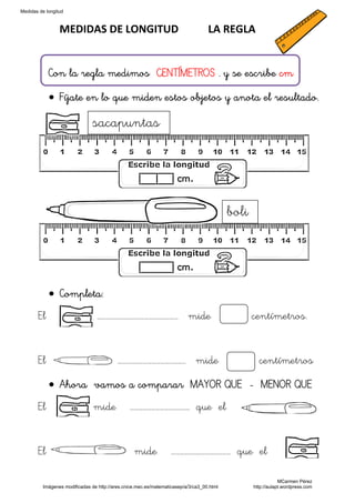 Medidas de longitud



                 MEDIDAS DE LONGITUD           LA REGLA 


            Con la regla medimos CENTÍMETROS . y se escribe cm

            • Fíjate en lo que miden estos objetos y anota el resultado.

                               sacapuntas




                                                                                          boli




            • Completa:
       El                        ………………………………………………… mide                                        centímetros.


       El                                 ………………………………………… mide                                    centímetros

            • Ahora vamos a comparar MAYOR QUE - MENOR QUE
       El                      mide            …………………………………… que el


       El                                        mide            …………………………………… que el

                                                                                                             MCarmen Pérez
         Imágenes modificadas de http://ares.cnice.mec.es/matematicasep/a/3/ca3_00.html          http://aulapt.wordpress.com
 