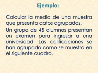 Ejemplo:
Calcular la media de una muestra
que presenta datos agrupados.
Un grupo de 45 alumnos presentan
un examen para ingresar a una
universidad. Las calificaciones se
han agrupado como se muestra en
el siguiente cuadro.
 