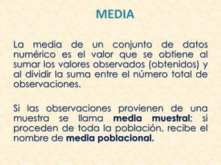 MEDIA
La media de un conjunto de datos
numérico es el valor que se obtiene al
sumar los valores observados (obtenidos) y
al dividir la suma entre el número total de
observaciones.
Si las observaciones provienen de una
muestra se llama media muestral; si
proceden de toda la población, recibe el
nombre de media poblacional.
 