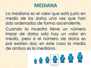 MEDIANA
La mediana es el valor que está justo en
medio de los datos una vez que han
sido ordenados de forma ascendente.
Cuando la muestra tiene un número
impar de datos solo hay un valor en
medio, pero si el número de datos es
par existen dos; en este caso la media
de ambos es la mediana.
 