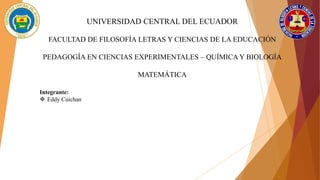 UNIVERSIDAD CENTRAL DEL ECUADOR
FACULTAD DE FILOSOFÍA LETRAS Y CIENCIAS DE LA EDUCACIÓN
PEDAGOGÍA EN CIENCIAS EXPERIMENTALES – QUÍMICA Y BIOLOGÍA
MATEMÁTICA
Integrante:
 Eddy Cuichan
 