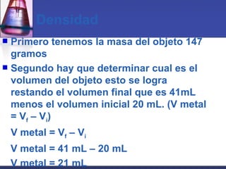 Densidad Primero tenemos la masa del objeto 147 gramos Segundo hay que determinar cual es el volumen del objeto esto se logra restando el volumen final que es 41mL menos el volumen inicial 20 mL. (V metal = V f  – V i ) V metal = V f  – V i V metal = 41 mL – 20 mL V metal = 21 mL 