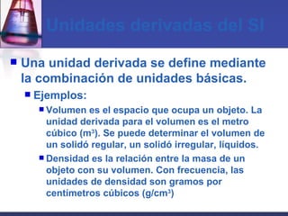 Unidades derivadas del SI Una unidad derivada se define mediante la combinación de unidades básicas. Ejemplos: Volumen es el espacio que ocupa un objeto. La unidad derivada para el volumen es el metro cúbico (m 3 ). Se puede determinar el volumen de un solidó regular, un solidó irregular, líquidos. Densidad es la relación entre la masa de un objeto con su volumen. Con frecuencia, las unidades de densidad son gramos por centímetros cúbicos (g/cm 3 ) 