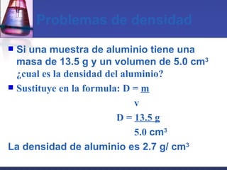 Problemas de densidad Si una muestra de aluminio tiene una masa de 13.5 g y un volumen de 5.0 cm 3   ¿cual es la densidad del aluminio? Sustituye en la formula: D =  m   v   D =  13.5 g   5.0  cm 3 La densidad de aluminio es 2.7 g/ cm 3 