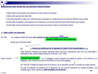 R. Montero REQUISITOS PARA DECRETAR LAS MEDIDAS PRECAUTORIAS 1.-  Debe existir una demanda Art. 290  " en cualquier estado del juicio,  aun cuando no esta contestada la demanda ...” Desde que el proceso existe:    ¿transcurso del término de emplazamiento? (teoría de la litiscontestatio) No  El término de emplazamiento es requisito de validez, no de existencia del proceso Caso contrario implicaría que puede solicitarse antes del juicio (prejudicial), pero una vez presentada y  notificada la dda, existiría lapso tiempo de “carencia” o de “veda”  Hasta cuando?  , en  1° instancia , incluso después de citadas las partes a oir, durante la  2°   instancia  y aún mientras la causa se encuentra en recurso de  casación Art. 433 CPC “ Citadas las partes para oír sentencia, no se admitirán escritos ni pruebas de ningún género Lo cual se entiende sin perjuicio de lo dispuesto por los Arts 84 ( incidente de nulidad procesal) , 159  ( medidas para mejor resolver )  y 290 ( medidas precautorias ) " Desde la notificación de la demanda Durante todo el juicio Debe haberse interpuesto la demanda por el actor dentro del proceso Debe existir petición del ddte (RG) Los bienes del ddo no deben ser suficientes para responder al cumplimiento de la sentencia definitiva que se dicte  El dte debe acompañar comprobantes que constituyan a lo menos presunción grave del derecho que reclama El dte debe rendir previamente caución en los casos que la ley lo exija o el tribunal lo ordene 