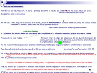 R. Montero 2.-  Petición del demandante Pasividad de los tribunales (art. 10 COT),  principio dispositivo e impulso de partes Tribunal no puede actuar de oficio,  salvo norma especial que lo faculte Excepciones: casos ya enunciados Art 290 CPC  “P ara asegurar el resultado de la acción, puede  el demandante  en cualquier estado del juicio, aun cuando no esté  contestada la demanda, pedir una o más de las siguientes medidas:... " Peticionario: demandante principal y el reconviniente 3.  Los bienes del ddo no deben ser suficientes para responder de la sentencia definitiva que se dicte en su contra Presupuesto de toda medida:  Persiguen evitar el peligro de actuaciones del ddo durante tramitación del  proceso, derivados de la demora del mismo, que conducirían a la ineficacia en  el cumplimiento del fallo que pueda dictarse Por ello al actor le interesa que existan garantías económicas suficientes para asegurar el posterior cumplimiento de la sentencia Para el cumplimiento de la sentencia responde el ddo con todo su patrimonio    derecho de “prenda” general, art 2465 CC Por lo tanto, las medidas se justifican  sólo  si bienes del ddo son  insuficientes  o cuando existe peligro que éstos puedan  desaparecer Art 291, señala que el secuestro procede cuando:  Art 295, dispone que la retención de dineros o cosas muebles, procede respecto de bienes del ddo que no sean objeto del juicio:  Art 296, señala que la prohibición de celebrar actos o contratos procede respecto de bienes del ddo que no son materia del juicio:  " haya motivo de temer que se pierda o deteriore en manos de la persona que, sin ser poseedora de dicha cosa, la tenga en su poder " " cuando sus facultades no ofrezcan suficiente garantía, o haya motivo racional para creer que procurará ocultar sus bienes ” " cuando sus facultades no ofrezcan suficiente garantía para asegurar el resultado del juicio ” Periculum In Mora 