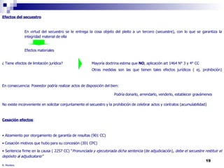 R. Montero Efectos del secuestro En virtud del secuestro se le entrega la cosa objeto del pleito a un tercero (secuestre), con lo que se garantiza la  integridad material de ella Efectos materiales ¿ Tiene efectos de limitación jurídica? Mayoría doctrina estima que  NO , aplicación art 1464 N° 3 y 4° CC Otras medidas son las que tienen tales efectos jurídicos ( ej. prohibición) En consecuencia: Poseedor podría realizar actos de disposición del bien:  Podría donarlo, arrendarlo, venderlo, establecer gravámenes No existe inconveniente en solicitar conjuntamente el secuestro y la prohibición de celebrar actos y contratos (acumulabilidad) Cesación efectos : Alzamiento por otorgamiento de garantía de resultas (901 CC) Cesación motivos que hubo para su concesión (301 CPC) Sentencia firme en la causa ( 2257 CC) “ Pronunciada y ejecutoriada dicha sentencia  (de adjudiciación),  debe el secuestre restituir el depósito al adjudicatario” 