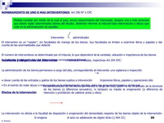 R. Montero NOMBRAMIENTO DE UNO O MAS INTERVENTORES   Art 290 Nº 2 CPC  Interventor  =  administrador El interventor es un “veedor”, sin facultades de manejo de los bienes. Sus facultades se limitan a examinar libros y papeles y dar cuenta de las anormalidades que detecte El número de interventores es determinado por el tribunal, lo que dependerá de la cantidad, ubicación e importancia de los bienes La forma de designación del o los interventores corresponde al tribunal Medida cautelar por medio de la cual el juez, previo requerimiento del interesado, designa una o más personas que deben vigilar determinados bienes del deudor, debiendo informar al tribunal toda malversación o abuso que note en la administración de aquellos Facultades y obligaciones del Interventor Facultades limitadas, inspectivas Art 294 CPC:  La administración de los bienes permanece a cargo del ddo, correspondiendo al interventor una vigilancia o inspección Llevar cuenta de las entradas y gastos de los bienes sujetos a intervención Imponerse libros, papeles y operaciones ddo En el evento de notar abuso o malversación en la administración del ddo, debe dar aviso al interesado o al tribunal Efectos de la intervención La intervención no afecta a la facultad de disposición o enajenación del demandado respecto de los bienes objeto de la intervención.  Si enajena el acto no adolecerán de objeto ilícito (1.464 CC) La intervención  sólo somete al ddo a la vigilancia , a efectos de impedir una administración abusiva, manejos fraudulentos o hechos  que conduzcan al deterioro o destrucción de los bienes. Sin embargo, dado que medidas son acumulables, podrá complementarse con otras medidas que si puedan afectar tales derechos (retención, prohibición) La administración de los bienes permanece a cargo del ddo, quien no se ve privado de la tenencia de los bienes (a diferencia secuestro), ni tampoco se impide la enajenación (a diferencia de retención y prohibición de celebrar actos y cttos)  