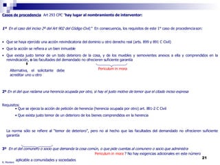 R. Montero Casos de procedencia   Art 293 CPC " hay lugar al nombramiento de interventor: 1º  En el caso del inciso 2º del Art 902 del Código Civil;“  En consecuencia, los requisitos de este 1° caso de procedencia son: Que se haya ejercido una acción reivindicatoria del dominio u otro derecho real (arts. 899 y 891 C Civil) Que la acción se refiera a un bien inmueble Que exista justo temor de un todo deterioro de la cosa, y de los muebles y semovientes anexos a ella y comprendidos en la reivindicación,  o  las facultades del demandado no ofrecieren suficiente garantía 2º  En el del que reclama una herencia ocupada por otro, si hay el justo motivo de temor que el citado inciso expresa  Requisitos: La norma sólo se refiere al “temor de deterioro”, pero no al hecho que las facultades del demandado no ofrecieren suficiente garantía 3º  En el del comunero o socio que demanda la cosa común, o que pide cuentas al comunero o socio que administra aplicable a comunidades y sociedades Alternativa, el solicitante debe acreditar uno u otro Periculum in mora Que se ejerza la acción de petición de herencia (herencia ocupada por otro) art. 891-2 C Civil Que exista justo temor de un deterioro de los bienes comprendidos en la herencia  Periculum in mora  ? No hay exigencias adicionales en este número 