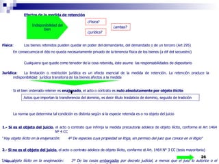 R. Montero Efectos de la medida de retención Física : Los bienes retenidos pueden quedar en poder del demandante, del demandado o de un tercero (Art 295) En consecuencia el ddo no queda necesariamente privado de la tenencia física de los bienes (a dif del secuestro) Cualquiera que quede como tenedor de la cosa retenida, éste asume  las responsabilidades de depositario Jurídica : La limitación o restricción jurídica es un efecto esencial de la medida de retención. La retención produce la  indisponibilidad  jurídica transitoria de los bienes afectos a la medida Si el bien ordenado retener es  enajenado , el acto o contrato es  nulo absolutamente por objeto ilícito   La norma que determina tal condición es distinta según si la especie retenida es o no objeto del juicio 1.-  Si es el objeto del juicio ,   el acto o contrato que infrinja la medida precautoria adolece de objeto ilícito, conforme el Art 1464    Nº 4 CC “ Hay objeto ilícito en la enajenación:  4º De especies cuya propiedad se litiga, sin permiso del juez que conoce en el litigio“ 2.-  Si no es el objeto del juicio , el acto o contrato adolece de objeto ilícito, conforme el Art. 1464 N° 3 CC (tesis mayoritaria) “ Hay objeto ilícito en la enajenación: 3º De las cosas  embargadas  por decreto judicial, a menos que el juez lo autorice o el  acreedor consienta en ello“ Indisponibilidad del bien ¿Física? ¿jurídica? ¿ambas? Actos que importan la transferencia del dominio, es decir título traslaticio de dominio, seguido de tradición  