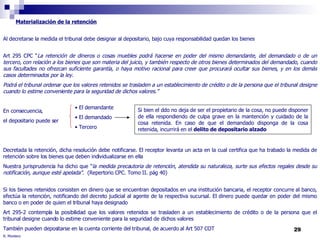 R. Montero Materialización de la retención Al decretarse la medida el tribunal debe designar al depositario, bajo cuya responsabilidad quedan los bienes Art 295 CPC “ La retención de dineros o cosas muebles podrá hacerse en poder del mismo demandante, del demandado o de un tercero, con relación a los bienes que son materia del juicio, y también respecto de otros bienes determinados del demandado, cuando sus facultades no ofrezcan suficiente garantía, o haya motivo racional para creer que procurará ocultar sus bienes, y en los demás casos determinados por la ley. Podrá el tribunal ordenar que los valores retenidos se trasladen a un establecimiento de crédito o de la persona que el tribunal designe cuando lo estime conveniente para la seguridad de dichos valores.” En consecuencia, el depositario puede ser  Decretada la retención, dicha resolución debe notificarse. El receptor levanta un acta en la cual certifica que ha trabado la medida de retención sobre los bienes que deben individualizarse en ella Nuestra jurisprudencia ha dicho que " la medida precautoria de retención, atendida su naturaleza, surte sus efectos regales desde su notificación, aunque esté apelada".   (Repertorio CPC. Tomo II. pág 40) Si los bienes retenidos consisten en dinero que se encuentran depositados en una institución bancaria, el receptor concurre al banco, efectúa la retención, notificando del decreto judicial al agente de la respectiva sucursal. El dinero puede quedar en poder del mismo banco o en poder de quien el tribunal haya designado Art 295-2 contempla la posibilidad que los valores retenidos se trasladen a un establecimiento de crédito o de la persona que el tribunal designe cuando lo estime conveniente para la seguridad de dichos valores También pueden depositarse en la cuenta corriente del tribunal, de acuerdo al Art 507 COT El demandante El demandado Tercero Si bien el ddo no deja de ser el propietario de la cosa, no puede disponer de ella respondiendo de culpa grave en la mantención y cuidado de la cosa retenida. En caso de que el demandado disponga de la cosa retenida, incurrirá en el  delito de depositario alzado 