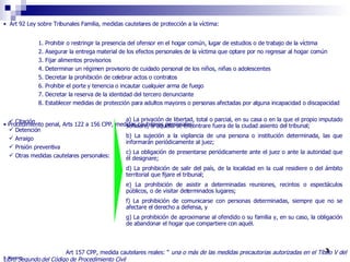 Art 92 Ley sobre Tribunales Familia, medidas cautelares de protección a la víctima:  1. Prohibir o restringir la presencia del ofensor en el hogar común, lugar de estudios o de trabajo de la víctima 2. Asegurar la entrega material de los efectos personales de la víctima que optare por no regresar al hogar común 3. Fijar alimentos provisorios 4. Determinar un régimen provisorio de cuidado personal de los niños, niñas o adolescentes 5. Decretar la prohibición de celebrar actos o contratos 6. Prohibir el porte y tenencia o incautar cualquier arma de fuego  7. Decretar la reserva de la identidad del tercero denunciante 8. Establecer medidas de protección para adultos mayores o personas afectadas por alguna incapacidad o discapacidad Procedimiento penal, Arts 122 a 156 CPP, medidas cautelares personales:   Art 157 CPP, medida cautelares reales: “  una o más de las medidas precautorias autorizadas en el Título V del Libro Segundo del Código de Procedimiento Civil  a) La privación de libertad, total o parcial, en su casa o en la que el propio imputado señalare, si aquélla se encontrare fuera de la ciudad asiento del tribunal; b) La sujeción a la vigilancia de una persona o institución determinada, las que informarán periódicamente al juez; c) La obligación de presentarse periódicamente ante el juez o ante la autoridad que él designare; d) La prohibición de salir del país, de la localidad en la cual residiere o del ámbito territorial que fijare el tribunal; e) La prohibición de asistir a determinadas reuniones, recintos o espectáculos públicos, o de visitar determinados lugares; f) La prohibición de comunicarse con personas determinadas, siempre que no se afectare el derecho a defensa, y g) La prohibición de aproximarse al ofendido o su familia y, en su caso, la obligación de abandonar el hogar que compartiere con aquél. Citación  Detención Arraigo Prisión preventiva Otras medidas cautelares personales: R. Montero 