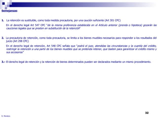 R. Montero Semejanzas : 1.   La retención es sustituible, como toda medida precautoria, por una caución suficiente (Art 301 CPC) En el derecho legal Art 547 CPC " de la misma preferencia establecida en el Artículo anterior (prenda o hipoteca) gozarán las cauciones legales que se presten en substitución de la retención “ 2.   La precautoria de retención, como toda precautoria, se limita a los bienes muebles necesarios para responder a los resultados del juicio (Art 298 CPC) En el derecho legal de retención, Art 548 CPC señala que " podrá el juez, atendidas las circunstancias y la cuantía del crédito, restringir la retención a una parte de los bienes muebles que se pretenda retener, que basten para garantizar el crédito mismo y sus accesorios“ 3.-  El derecho legal de retención y la retención de bienes determinados pueden ser declarados mediante un mismo procedimiento. 